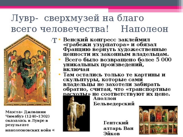 Лувр- сверхмузей на благо всего человечества! Наполеон Бонапарт Венский конгресс заклеймил «грабежи узурпатора» и обязал Францию вернуть художественные ценности их законным владельцам.  Всего было возвращено более 5 000 уникальных произведений, включая Там остались только те картины и скульптуры, которые сами владельцы не захотели забирать обратно, считая, что «транспортные расходы» не соответствуют их цене.  Аполлон Бельведерский Маэста» Джованни Чимабуэ (1240–1302) оказалась в Лувре в результате наполеоновских войн « Гентский алтарь Ван Эйков 