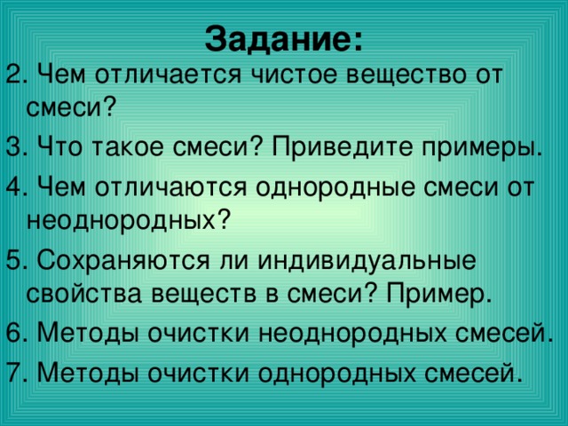 Задание: 2. Чем отличается чистое вещество от смеси? 3. Что такое смеси? Приведите примеры. 4. Чем отличаются однородные смеси от неоднородных? 5. Сохраняются ли индивидуальные свойства веществ в смеси? Пример. 6. Методы очистки неоднородных смесей. 7. Методы очистки однородных смесей. 