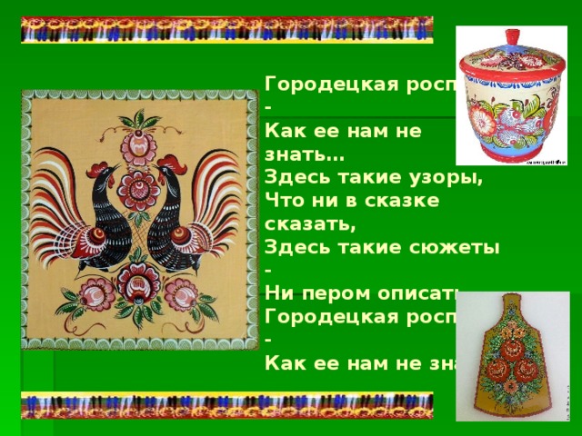 Городецкая роспись -  Как ее нам не знать…  Здесь такие узоры,  Что ни в сказке сказать,  Здесь такие сюжеты -  Ни пером описать.  Городецкая роспись -  Как ее нам не знать. 