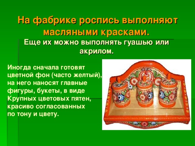  На фабрике роспись выполняют масляными красками.  Еще их можно выполнять гуашью или акрилом.   Иногда сначала готовят цветной фон (часто желтый), на него наносят главные фигуры, букеты, в виде Крупных цветовых пятен, красиво согласованных по тону и цвету. 