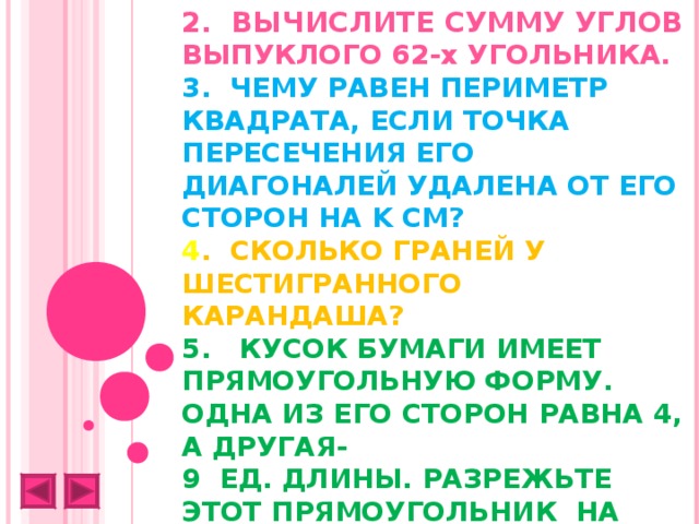 2. ВЫЧИСЛИТЕ СУММУ УГЛОВ ВЫПУКЛОГО 62-х УГОЛЬНИКА.  3. ЧЕМУ РАВЕН ПЕРИМЕТР КВАДРАТА, ЕСЛИ ТОЧКА ПЕРЕСЕЧЕНИЯ ЕГО ДИАГОНАЛЕЙ УДАЛЕНА ОТ ЕГО СТОРОН НА K СМ?  4 . СКОЛЬКО ГРАНЕЙ У ШЕСТИГРАННОГО КАРАНДАША?  5. КУСОК БУМАГИ ИМЕЕТ ПРЯМОУГОЛЬНУЮ ФОРМУ. ОДНА ИЗ ЕГО СТОРОН РАВНА 4, А ДРУГАЯ-  9 ЕД. ДЛИНЫ. РАЗРЕЖЬТЕ ЭТОТ ПРЯМОУГОЛЬНИК НА ДВЕ РАВНЫЕ ЧАСТИ ТАК, ЧТОБЫ СЛОЖИВ ИХ ОПРЕДЕЛЕННЫМ ОБРАЗОМ, ПОЛУЧИТЬ КВАДРАТ.   