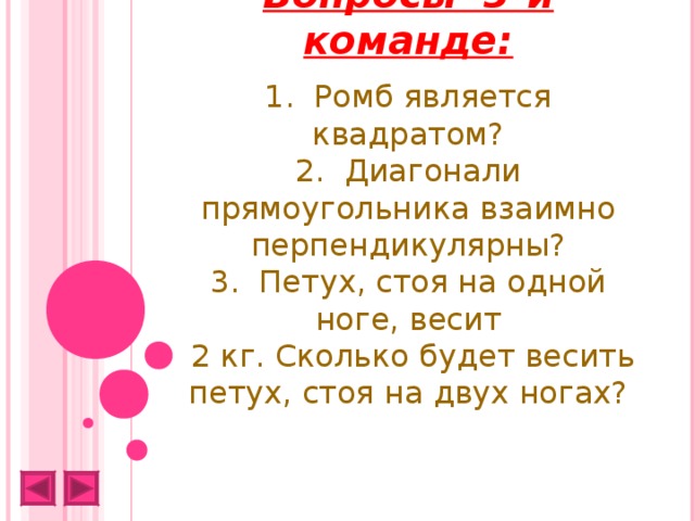 Вопросы 3-й команде:   1. Ромб является квадратом?  2. Диагонали прямоугольника взаимно перпендикулярны?  3. Петух, стоя на одной ноге, весит  2 кг. Сколько будет весить петух, стоя на двух ногах?   