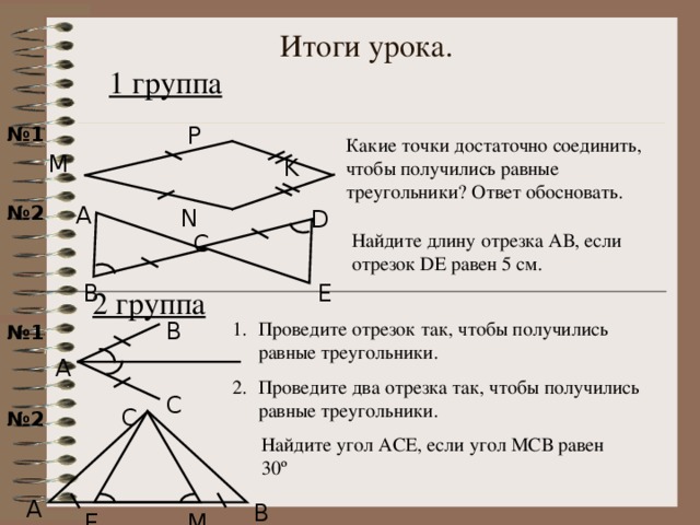 Итоги урока. 1 группа  P № 1 Какие точки достаточно соединить, чтобы получились равные треугольники? Ответ обосновать. M K A № 2 N D Найдите длину отрезка АВ, если отрезок DE равен 5 см. C E B 2 группа В Проведите отрезок так, чтобы получились равные треугольники. Проведите два отрезка так, чтобы получились равные треугольники. № 1 Задания разноуровневые . Можно разобрать как сделать чертеж к заданиям в классе. А С С № 2 Найдите угол АСЕ, если угол МСВ равен 30 º А В Е М 22 