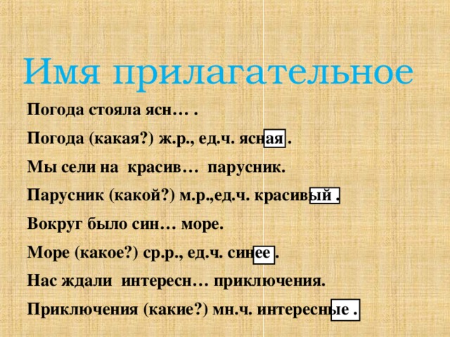 Имя прилагательное Погода стояла ясн… . Погода (какая?) ж.р., ед.ч. ясная . Мы сели на красив… парусник. Парусник (какой?) м.р.,ед.ч. красивый . Вокруг было син… море. Море (какое?) ср.р., ед.ч. синее . Нас ждали интересн… приключения. Приключения (какие?) мн.ч. интересные .  