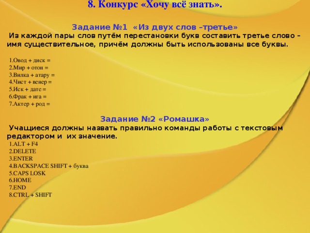 8. Конкурс «Хочу всё знать».   Задание №1 «Из двух слов  – третье» Из каждой пары слов путём перестановки букв составить третье слово – имя существительное, причём должны быть использованы все буквы.  Овод + диск = Мир + отон = Вилка + атару = Чист + венер = Иск + дате = Фрак + ига = Актер + род =  Задание №2 «Ромашка» Учащиеся должны назвать правильно команды работы с текстовым редактором и  их значение. ALT + F4 DELETE ENTER BACKSPACE SHIFT + буква CAPS LOSK HOME END CTRL + SHIFT    