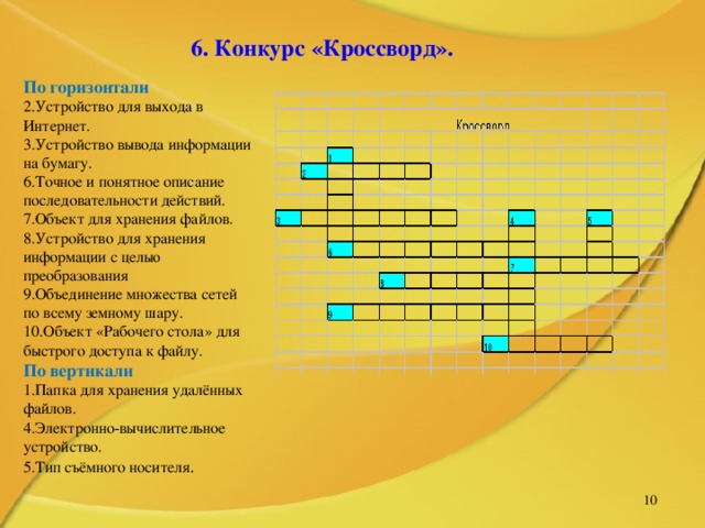   6. Конкурс «Кроссворд».  По горизонтали 2.Устройство для выхода в Интернет. 3.Устройство вывода информации на бумагу. 6.Точное и понятное описание последовательности действий. 7.Объект для хранения файлов. 8.Устройство для хранения информации с целью преобразования 9.Объединение множества сетей по всему земному шару. 10.Объект «Рабочего стола» для быстрого доступа к файлу. По вертикали 1.Папка для хранения удалённых файлов. 4.Электронно-вычислительное устройство. 5.Тип съёмного носителя .   