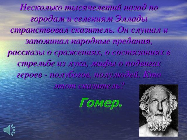  Несколько тысячелетий назад по городам и селениям Эллады странствовал сказитель. Он слушал и запоминал народные предания, рассказы о сражениях, о состязаниях в стрельбе из лука, мифы о подвигах героев - полубогов, полулюдей. Кто этот сказитель?    