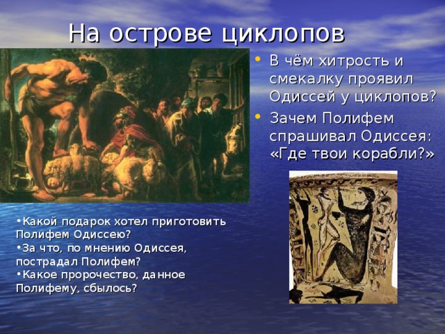 На острове циклопов В чём хитрость и смекалку проявил Одиссей у циклопов? Зачем Полифем спрашивал Одиссея: «Где твои корабли?» Какой подарок хотел приготовить Полифем Одиссею? За что, по мнению Одиссея, пострадал Полифем? Какое пророчество, данное Полифему, сбылось? 