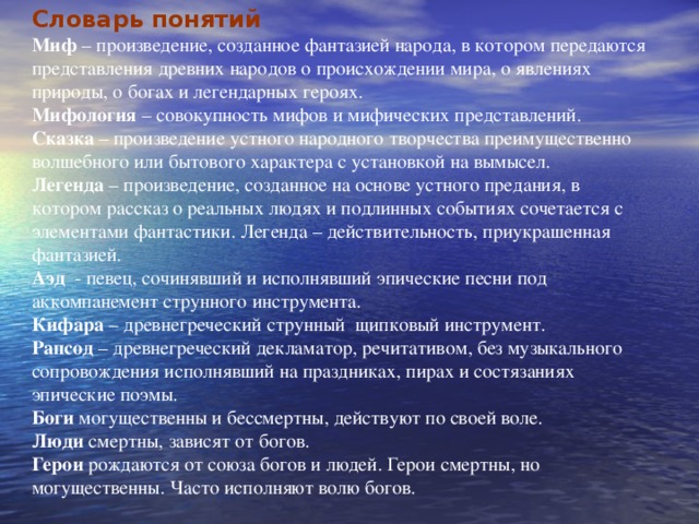 Словарь понятий Миф – произведение, созданное фантазией народа, в котором передаются представления древних народов о происхождении мира, о явлениях природы, о богах и легендарных героях. Мифология – совокупность мифов и мифических представлений. Сказка – произведение устного народного творчества преимущественно волшебного или бытового характера с установкой на вымысел. Легенда – произведение, созданное на основе устного предания, в котором рассказ о реальных людях и подлинных событиях сочетается с элементами фантастики. Легенда – действительность, приукрашенная фантазией. Аэд - певец, сочинявший и исполнявший эпические песни под аккомпанемент струнного инструмента. Кифара – древнегреческий струнный щипковый инструмент. Рапсод – древнегреческий декламатор, речитативом, без музыкального сопровождения исполнявший на праздниках, пирах и состязаниях эпические поэмы. Боги могущественны и бессмертны, действуют по своей воле. Люди смертны, зависят от богов. Герои рождаются от союза богов и людей. Герои смертны, но могущественны. Часто исполняют волю богов. 
