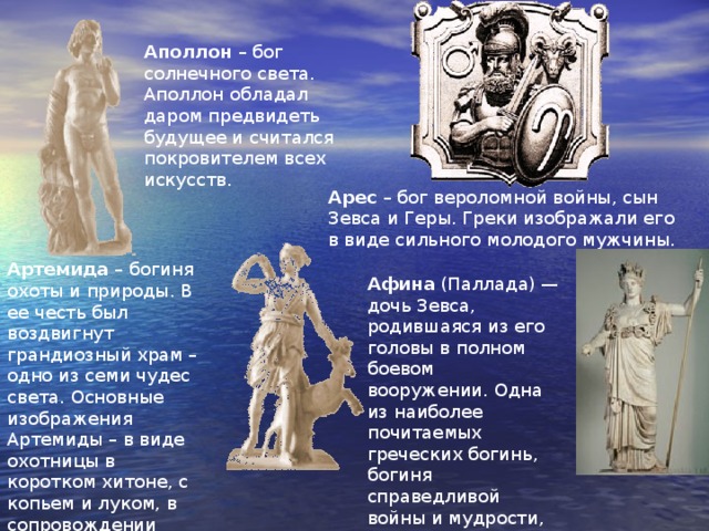 Аполлон – бог солнечного света. Аполлон обладал даром предвидеть будущее и считался покровителем всех искусств. Арес – бог вероломной войны, сын Зевса и Геры. Греки изображали его в виде сильного молодого мужчины. Артемида – богиня охоты и природы. В ее честь был воздвигнут грандиозный храм – одно из семи чудес света. Основные изображения Артемиды – в виде охотницы в коротком хитоне, с копьем и луком, в сопровождении нимф или нескольких ланей Афина (Паллада) — дочь Зевса, родившаяся из его головы в полном боевом вооружении. Одна из наиболее почитаемых греческих богинь, богиня справедливой войны и мудрости, покровительница знаний 