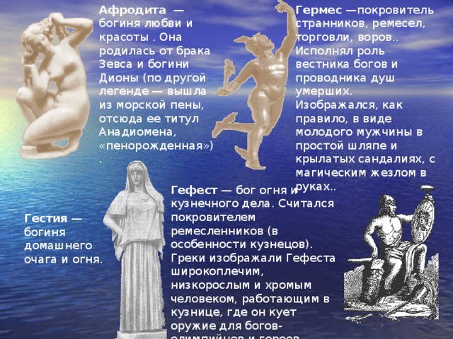Афродита — богиня любви и красоты . Она родилась от брака Зевса и богини Дионы (по другой легенде — вышла из морской пены, отсюда ее титул Анадиомена, «пенорожденная»). Гермес —покровитель странников, ремесел, торговли, воров.. Исполнял роль вестника богов и проводника душ умерших. Изображался, как правило, в виде молодого мужчины в простой шляпе и крылатых сандалиях, с магическим жезлом в руках.. Гефест — бог огня и кузнечного дела. Считался покровителем ремесленников (в особенности кузнецов). Греки изображали Гефеста широкоплечим, низкорослым и хромым человеком, работающим в кузнице, где он кует оружие для богов-олимпийцев и героев. Гестия — богиня домашнего очага и огня. 