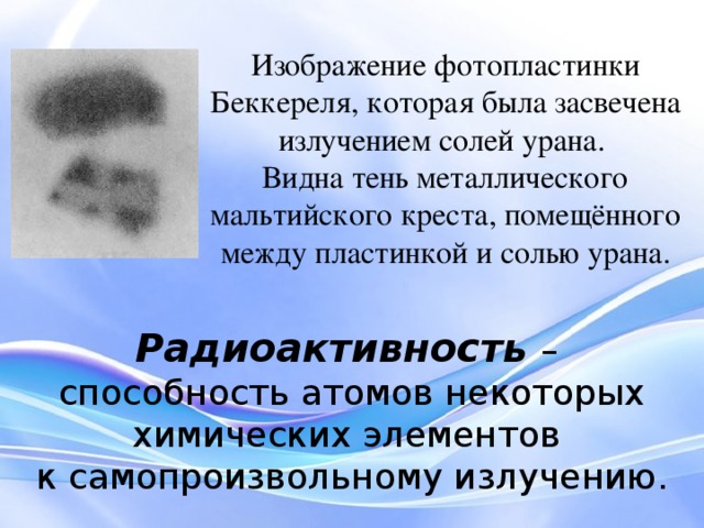 Изображение фотопластинки Беккереля, которая была засвечена излучением солей урана. Видна тень металлического мальтийского креста, помещённого между пластинкой и солью урана. Радиоактивность  – способность атомов некоторых химических элементов к самопроизвольному излучению. Поместив между солью и пластинкой металлический крестик, Беккерель получил слабые контуры крестика на пластинке. Тогда стало ясно, что открыты новые лучи, проходящие сквозь непрозрачные предметы, но не являющиеся рентгеновскими. Беккерель установил, что интенсивность излучения определяется только количеством урана в препарате и совершенно не зависит от того, в какие соединения он входит. Таким образом, это свойство было присуще не соединениям, а химическому элементу — урану. Своим открытием Беккерель делится с учёными, с которыми он сотрудничал.  