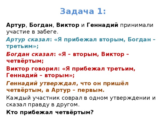 Задача 1: Артур , Богдан , Виктор и Геннадий принимали участие в забеге. Артур сказал : «Я прибежал вторым, Богдан – третьим»; Богдан сказал : «Я – вторым, Виктор – четвёртым; Виктор говорил: «Я прибежал третьим, Геннадий – вторым»; Геннадий утверждал , что он пришёл четвёртым, а Артур – первым. Каждый участник соврал в одном утверждении и сказал правду в другом. Кто прибежал четвёртым? 