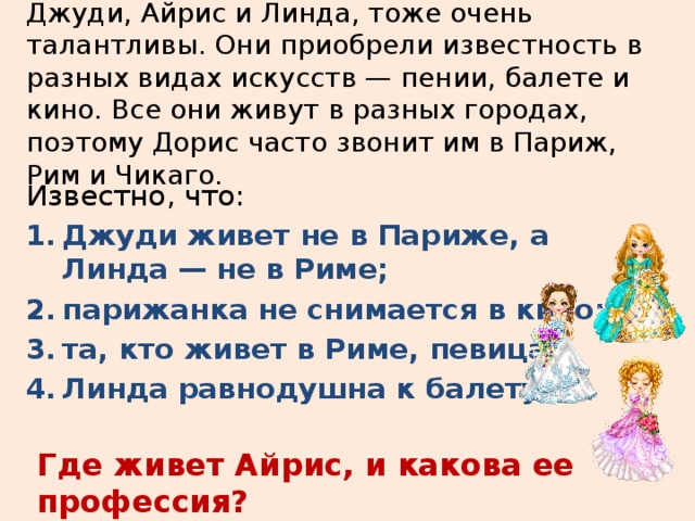 Три дочери писательницы Дорис Кей — Джуди, Айрис и Линда, тоже очень талантливы. Они приобрели известность в разных видах искусств — пении, балете и кино. Все они живут в разных городах, поэтому Дорис часто звонит им в Париж, Рим и Чикаго.   Известно, что: Джуди живет не в Париже, а Линда — не в Риме; парижанка не снимается в кино; та, кто живет в Риме, певица; Линда равнодушна к балету. Где живет Айрис, и какова ее профессия? 
