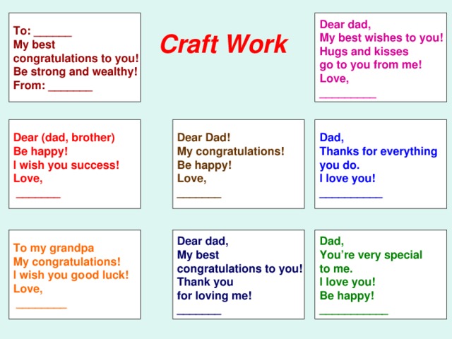 To: ______ My best congratulations to you! Be strong and wealthy! From: _______ Dear dad, My best wishes to you! Hugs and kisses go to you from me! Love, _________ Craft Work  Dear (dad, brother) Dear Dad! My congratulations! Be happy! Love, _______ Dad, Thanks for everything you do. I love you! __________ Be happy! I wish you success! Love,  _______ To my grandpa My congratulations! I wish you good luck! Love,  ________ Dear dad, My best congratulations to you! Thank you for loving me! _______ Dad, You’re very special to me. I love you! Be happy! ___________ 