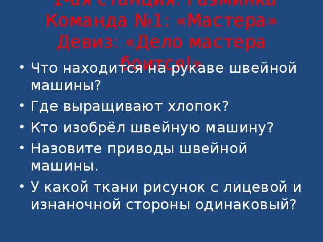   1-ая станция: Разминка  Команда №1: «Мастера»  Девиз: «Дело мастера боится!»   Что находится на рукаве швейной машины? Где выращивают хлопок? Кто изобрёл швейную машину? Назовите приводы швейной машины. У какой ткани рисунок с лицевой и изнаночной стороны одинаковый? 