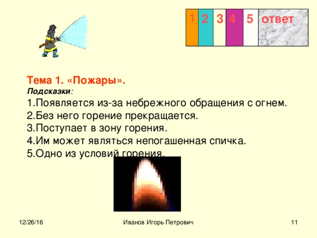 1 2 3  4 5 ответ  Тема 1. «Пожары».  Подсказки :  1.Появляется из-за небрежного обращения с огнем.  2.Без него горение прекращается.  3.Поступает в зону горения.  4.Им может являться непогашенная спичка.  5.Одно из условий горения.    12/26/16 