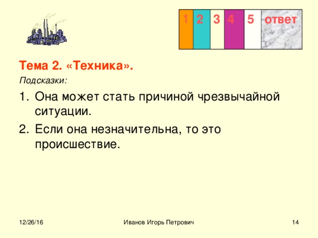 1 2 3  4 5 ответ Тема 2. «Техника». Подсказки: Она может стать причиной чрезвычайной ситуации. Если она незначительна, то это происшествие.  12/26/16 