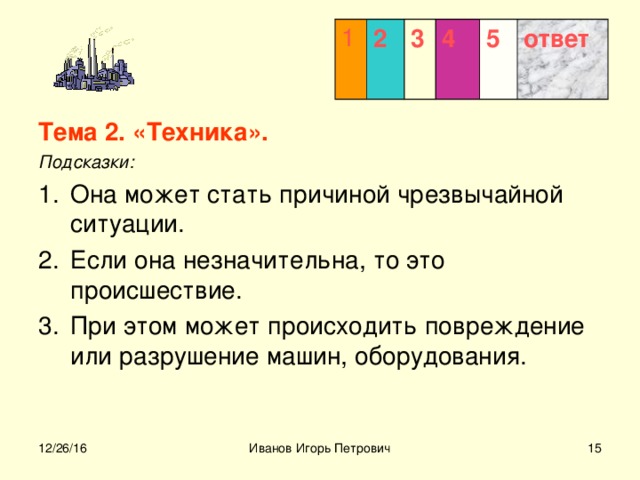 1 2 3  4 5 ответ Тема 2. «Техника». Подсказки: Она может стать причиной чрезвычайной ситуации. Если она незначительна, то это происшествие. При этом может происходить повреждение или разрушение машин, оборудования.  12/26/16 