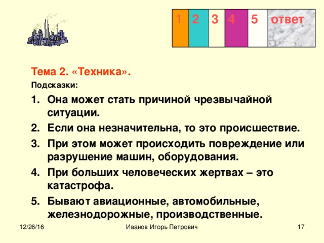 1 2 3  4 5 ответ Тема 2. «Техника». Подсказки: Она может стать причиной чрезвычайной ситуации. Если она незначительна, то это происшествие. При этом может происходить повреждение или разрушение машин, оборудования. При больших человеческих жертвах – это катастрофа. Бывают авиационные, автомобильные, железнодорожные, производственные.  12/26/16 