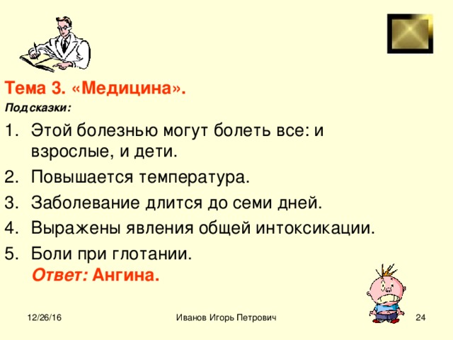 Тема 3. «Медицина». Подсказки: Этой болезнью могут болеть все: и взрослые, и дети. Повышается температура. Заболевание длится до семи дней. Выражены явления общей интоксикации. Боли при глотании.  Ответ: Ангина.  12/26/16 