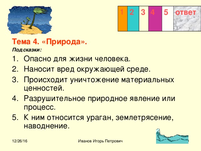 1 2 3  4 5 ответ Тема 4. «Природа». Подсказки: Опасно для жизни человека. Наносит вред окружающей среде. Происходит уничтожение материальных ценностей. Разрушительное природное явление или процесс. К ним относится ураган, землетрясение, наводнение.  12/26/16 