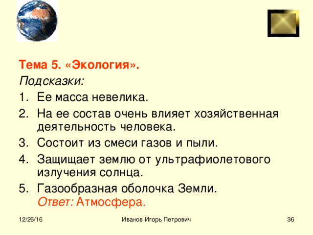 Тема 5. «Экология». Подсказки: Ее масса невелика. На ее состав очень влияет хозяйственная деятельность человека. Состоит из смеси газов и пыли. Защищает землю от ультрафиолетового излучения солнца. Газообразная оболочка Земли.  Ответ: Атмосфера.  12/26/16 