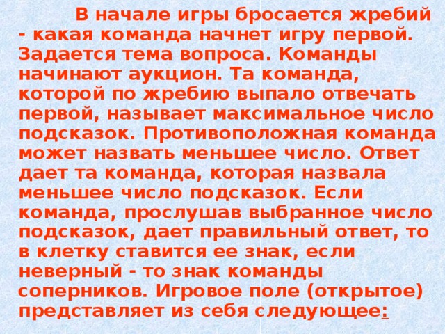  В начале игры бросается жребий - какая команда начнет игру первой. Задается тема вопроса. Команды начинают аукцион. Та команда, которой по жребию выпало отвечать первой, называет максимальное число подсказок. Противоположная команда может назвать меньшее число. Ответ дает та команда, которая назвала меньшее число подсказок. Если команда, прослушав выбранное число подсказок, дает правильный ответ, то в клетку ставится ее знак, если неверный - то знак команды соперников. Игровое поле (открытое) представляет из себя следующее :  