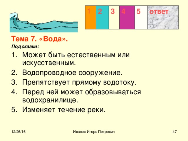 1 2 3  4 5 ответ Тема 7. «Вода». Подсказки: Может быть естественным или искусственным. Водопроводное сооружение. Препятствует прямому водотоку. Перед ней может образовываться водохранилище. Изменяет течение реки.    12/26/16 