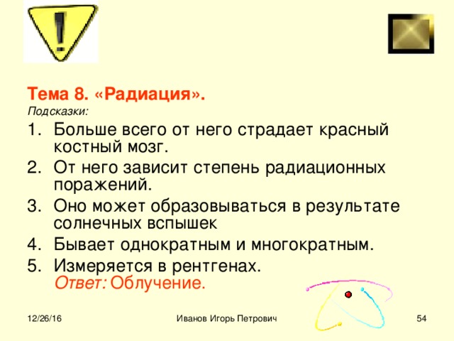 Тема 8. «Радиация».  Подсказки: Больше всего от него страдает красный костный мозг. От него зависит степень радиационных поражений. Оно может образовываться в результате солнечных вспышек Бывает однократным и многократным. Измеряется в рентгенах.  Ответ: Облучение.  12/26/16 