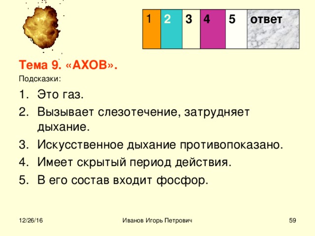 1 2 3  4 5 ответ Тема 9. «АХОВ». Подсказки: Это газ. Вызывает слезотечение, затрудняет дыхание. Искусственное дыхание противопоказано. Имеет скрытый период действия. В его состав входит фосфор.    12/26/16 