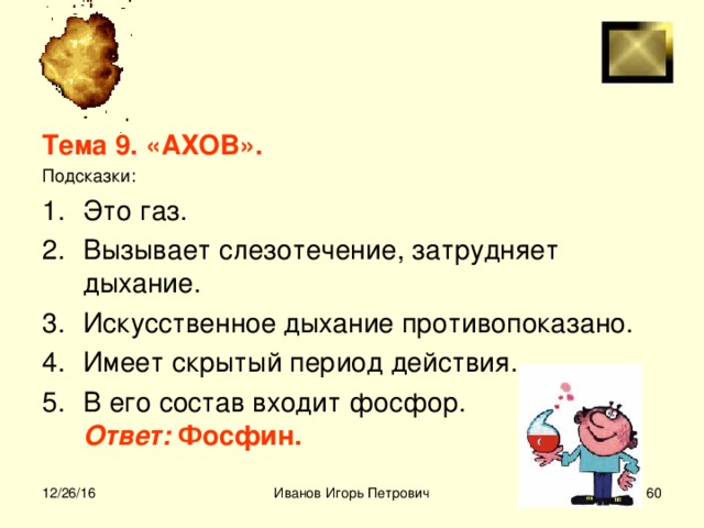 Тема 9. «АХОВ». Подсказки: Это газ. Вызывает слезотечение, затрудняет дыхание. Искусственное дыхание противопоказано. Имеет скрытый период действия. В его состав входит фосфор.  Ответ: Фосфин.  12/26/16 