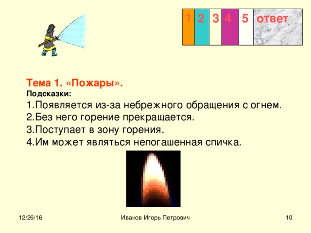 1 2 3  4 5 ответ  Тема 1. «Пожары».  Подсказки:  1.Появляется из-за небрежного обращения с огнем.  2.Без него горение прекращается.  3.Поступает в зону горения.  4.Им может являться непогашенная спичка.  12/26/16 