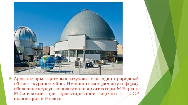 Архитекторы тщательно изучают еще один природный объект –куриное яйцо. Именно геометрическую форму оболочек-скорлуп использовали архитекторы М.Барщ и М.Синявский при проектировании первого в СССР планетария в Москве. 