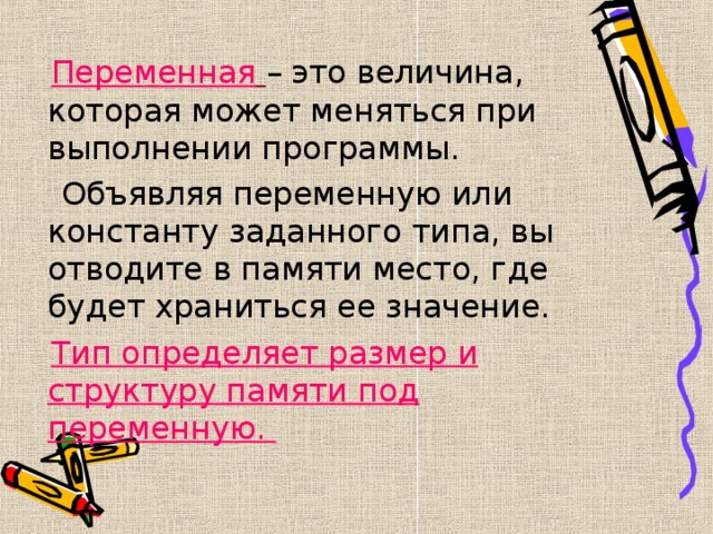  Переменная  – это величина, которая может меняться при выполнении программы.  Объявляя переменную или константу заданного типа, вы отводите в памяти место, где будет храниться ее значение.  Тип определяет размер и структуру памяти под переменную. 