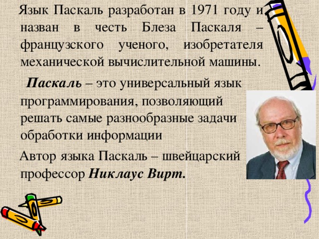  Язык Паскаль разработан в 1971 году и назван в честь Блеза Паскаля – французского ученого, изобретателя механической вычислительной машины.  Паскаль – это универсальный язык программирования, позволяющий решать самые разнообразные задачи обработки информации  Автор языка Паскаль – швейцарский профессор Никлаус Вирт.  