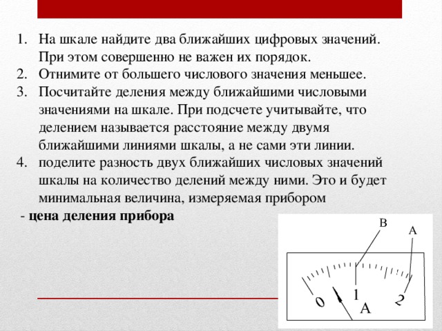 На шкале найдите два ближайших цифровых значений. При этом совершенно не важен их порядок. Отнимите от большего числового значения меньшее. Посчитайте деления между ближайшими числовыми значениями на шкале. При подсчете учитывайте, что делением называется расстояние между двумя ближайшими линиями шкалы, а не сами эти линии. поделите разность двух ближайших числовых значений шкалы на количество делений между ними. Это и будет минимальная величина, измеряемая прибором  - цена деления прибора 