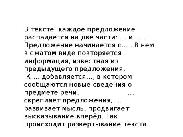 В тексте каждое предложение распадается на две части: … и … . Предложение начинается с… . В нем в сжатом виде повторяется информация, известная из предыдущего предложения.  К … добавляется…, в котором сообщаются новые сведения о предмете речи. … скрепляет предложения, … развивает мысль, продвигает высказывание вперёд. Так происходит развертывание текста. 