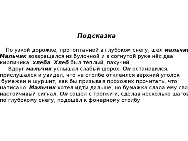 Подсказка   По узкой дорожке, протоптанной в глубоком снегу, шёл мальчик . Мальчик возвращался из булочной и в согнутой руке нёс два кирпичика хлеба . Хлеб был тёплый, пахучий.  Вдруг мальчик услышал слабый шорох. Он остановился, прислушался и увидел, что на столбе отклеился верхний уголок  бумажки и шуршит, как бы призывая прохожих прочитать, что написано. Мальчик хотел идти дальше, но бумажка слала ему свой настойчивый сигнал. Он сошёл с тропки и, сделав несколько шагов по глубокому снегу, подошёл к фонарному столбу. 