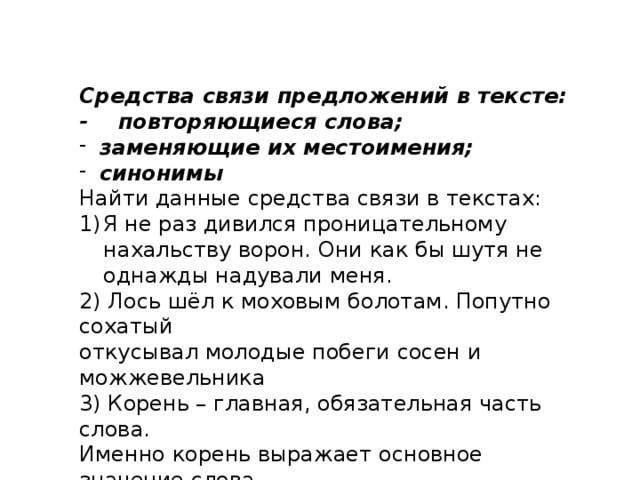 Средства связи предложений в тексте: - повторяющиеся слова; заменяющие их местоимения; синонимы Найти данные средства связи в текстах: Я не раз дивился проницательному нахальству ворон. Они как бы шутя не однажды надували меня. 2) Лось шёл к моховым болотам. Попутно сохатый откусывал молодые побеги сосен и можжевельника 3) Корень – главная, обязательная часть слова. Именно корень выражает основное значение слова. 