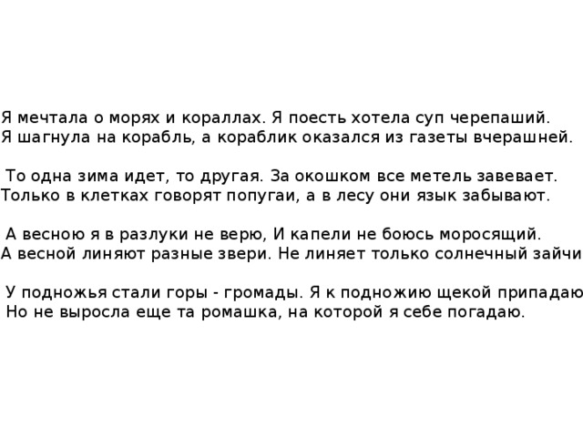 Я мечтала о морях и кораллах. Я поесть хотела суп черепаший. Я шагнула на корабль, а кораблик оказался из газеты вчерашней.  То одна зима идет, то другая. За окошком все метель завевает. Только в клетках говорят попугаи, а в лесу они язык забывают.  А весною я в разлуки не верю, И капели не боюсь моросящий. А весной линяют разные звери. Не линяет только солнечный зайчик.  У подножья стали горы - громады. Я к подножию щекой припадаю.  Но не выросла еще та ромашка, на которой я себе погадаю. 
