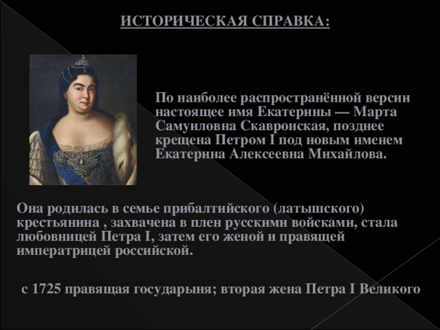 ИСТОРИЧЕСКАЯ СПРАВКА: По наиболее распространённой версии настоящее имя Екатерины — Марта Самуиловна Скавронская, позднее крещена Петром I под новым именем Екатерина Алексеевна Михайлова. Она родилась в семье прибалтийского (латышского) крестьянина , захвачена в плен русскими войсками, стала любовницей Петра I, затем его женой и правящей императрицей российской. с 1725 правящая государыня; вторая жена Петра I Великого  