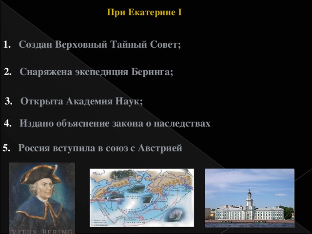 При Екатерине I Создан Верховный Тайный Совет; Снаряжена экспедиция Беринга; Открыта Академия Наук; Издано объяснение закона о наследствах Россия вступила в союз с Австрией  