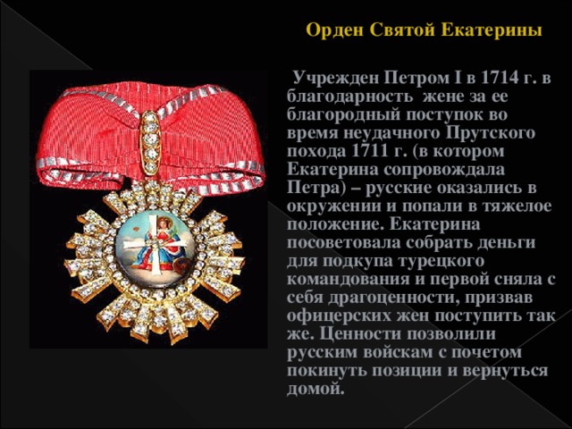 Орден Святой Екатерины  Учрежден Петром I в 1714 г. в благодарность жене за ее благородный поступок во время неудачного Прутского похода 1711 г. (в котором Екатерина сопровождала Петра) – русские оказались в окружении и попали в тяжелое положение. Екатерина посоветовала собрать деньги для подкупа турецкого командования и первой сняла с себя драгоценности, призвав офицерских жен поступить так же. Ценности позволили русским войскам с почетом покинуть позиции и вернуться домой.  