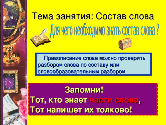 Тема занятия: Состав слова  Правописание слова можно проверить разбором слова по составу или словообразовательным разбором  Запомни! Тот, кто знает части слова , Тот напишет их толково!   Запомни! Тот, кто знает части слова , Тот напишет их толково!  