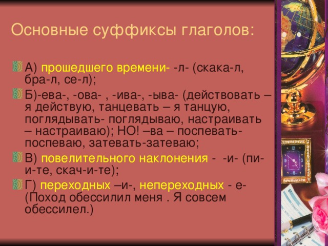 Основные суффиксы глаголов: А) прошедшего времени- -л- (скака-л, бра-л, се-л); Б)-ева-, -ова- , -ива-, -ыва- (действовать – я действую, танцевать – я танцую, поглядывать- поглядываю, настраивать – настраиваю); НО! –ва – поспевать-поспеваю, затевать-затеваю; В) повелительного наклонения - -и- (пи-и-те, скач-и-те); Г) переходных –и-, непереходных - е- (Поход обессилил меня . Я совсем обессилел.) 