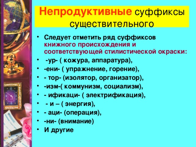 Непродуктивные суффиксы существительного Следует отметить ряд суффиксов книжного происхождения и соответствующей стилистической окраски:  -ур- ( кожура, аппаратура), -ени- ( упражнение, горение), - тор- (изолятор, организатор), -изм-( коммунизм, социализм), - ификаци- ( электрификация),  - и – ( энергия), - аци- (операция), -ни- (внимание) И другие 