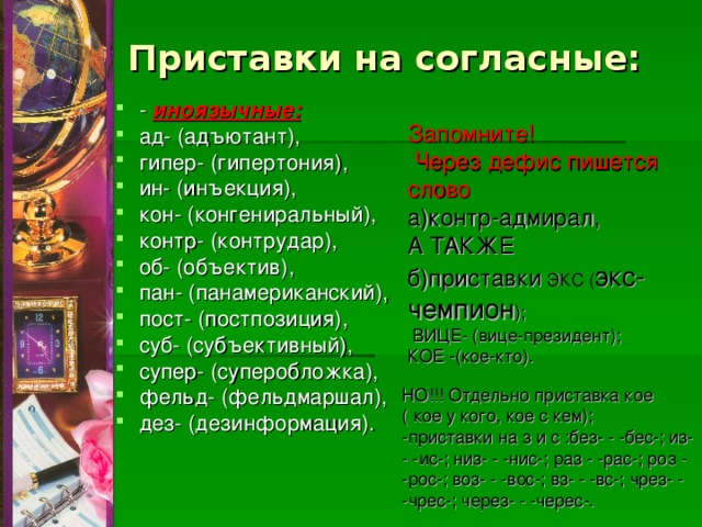 Приставки на согласные: - иноязычные:  ад- (адъютант), гипер- (гипертония), ин- (инъекция), кон- (конгениральный), контр- (контрудар), об- (объектив), пан- (панамериканский), пост- (постпозиция), суб- (субъективный), супер- (суперобложка), фельд- (фельдмаршал), дез- (дезинформация). Запомните!  Через дефис пишется слово  а)контр-адмирал, А ТАКЖЕ б)приставки ЭКС ( экс-чемпион );  ВИЦЕ- (вице-президент); КОЕ -(кое-кто). НО!!! Отдельно приставка кое ( кое у кого, кое с кем); -приставки на з и с :без- - -бес-; из- - -ис-; низ- - -нис-; раз - -рас-; роз - -рос-; воз- - -вос-; вз- - -вс-; чрез- - -чрес-; через- - -черес-. 