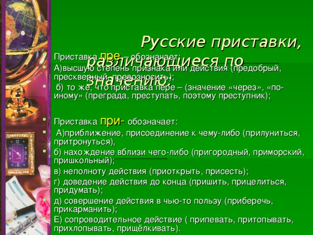   Русские приставки,  различающиеся по значению:   Приставка пре – обозначает: А)высшую степень признака или действия (предобрый, прескверный, превозносить);  б) то же, что приставка пере – (значение «через», «по-иному» (преграда, преступать, поэтому преступник);  Приставка при- обозначает:  А)приближение, присоединение к чему-либо (прилуниться, притронуться), б) нахождение вблизи чего-либо (пригородный, приморский, пришкольный); в) неполноту действия (приоткрыть, присесть); г) доведение действия до конца (пришить, прицелиться, придумать); д) совершение действия в чью-то пользу (приберечь, прикарманить); Е) сопроводительное действие ( припевать, притопывать, прихлопывать, прищёлкивать). 