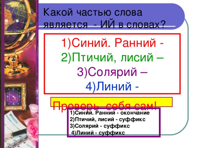 Какой частью слова является - ИЙ в словах? 1)Синий. Ранний  -  2)Птичий, лисий – 3)Солярий – 4)Линий - Проверь себя сам! 1)Синий. Ранний - окончание 2)Птичий, лисий - суффикс 3)Солярий - суффикс  4)Линий - суффикс 